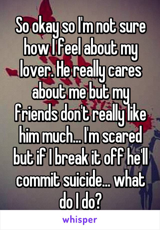 So okay so I'm not sure how I feel about my lover. He really cares about me but my friends don't really like him much... I'm scared but if I break it off he'll commit suicide... what do I do?