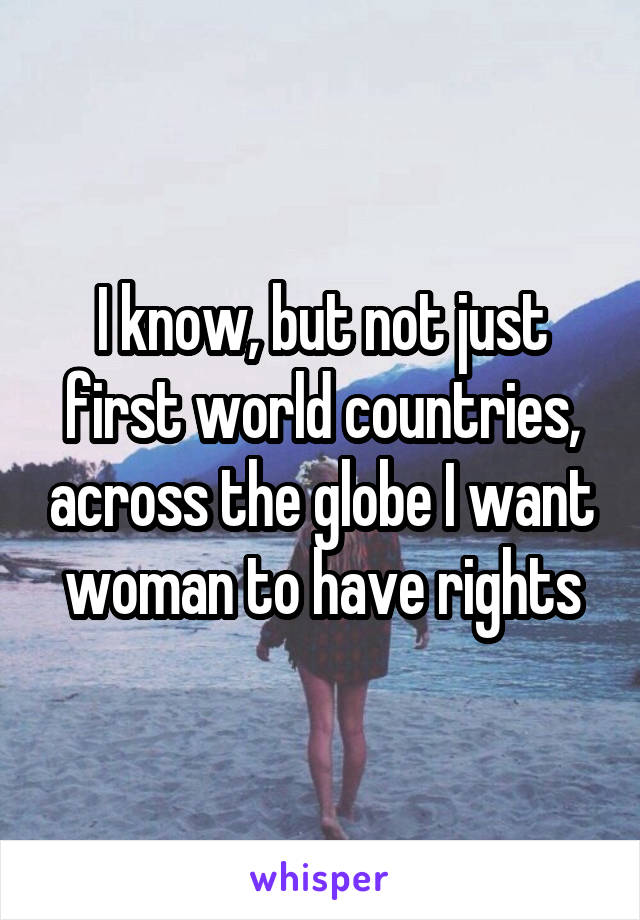 I know, but not just first world countries, across the globe I want woman to have rights