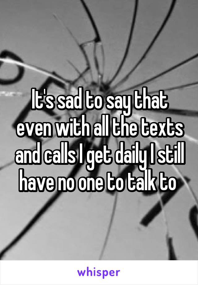 It's sad to say that even with all the texts and calls I get daily I still have no one to talk to 