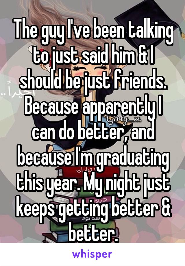 The guy I've been talking to just said him & I should be just friends. Because apparently I can do better, and because I'm graduating this year. My night just keeps getting better & better.