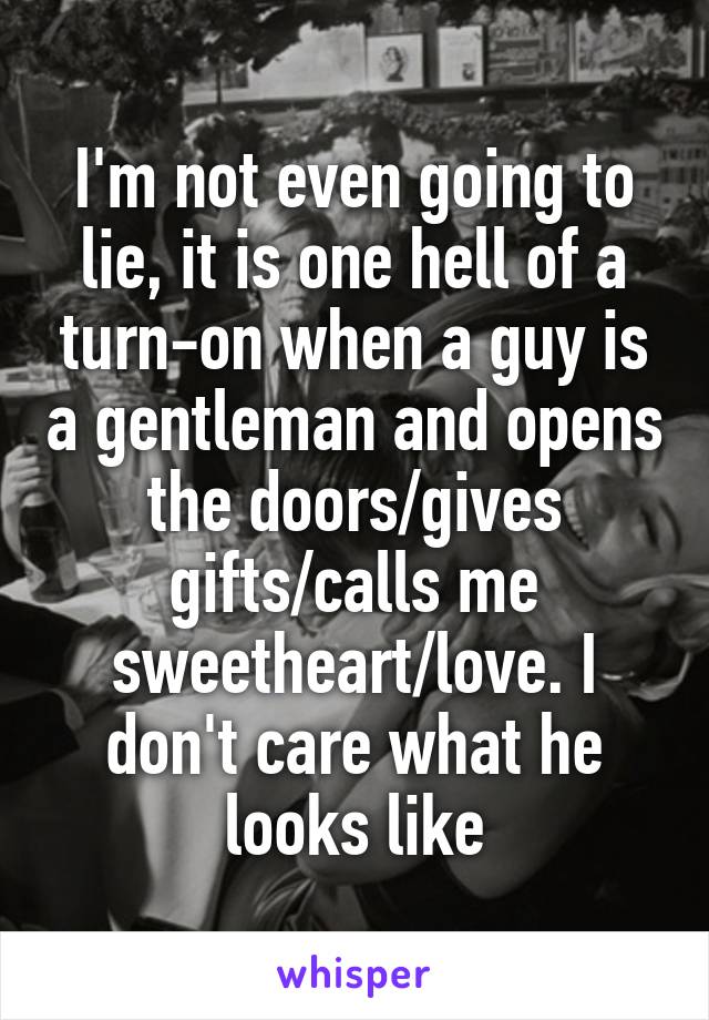 I'm not even going to lie, it is one hell of a turn-on when a guy is a gentleman and opens the doors/gives gifts/calls me sweetheart/love. I don't care what he looks like