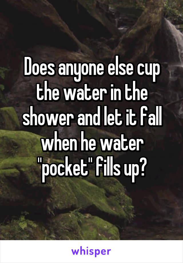 Does anyone else cup the water in the shower and let it fall when he water "pocket" fills up?
