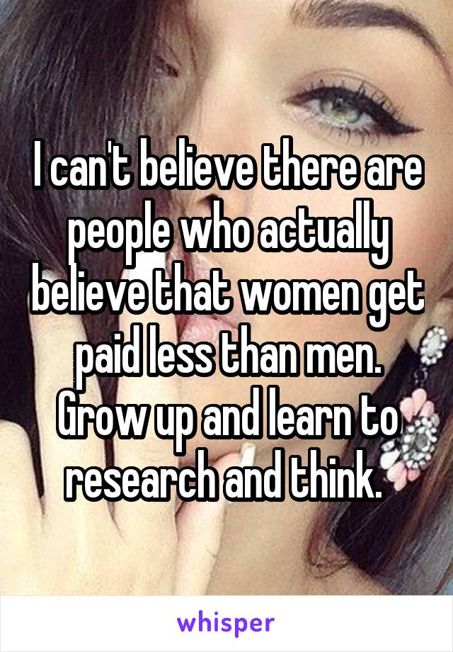 I can't believe there are people who actually believe that women get paid less than men. Grow up and learn to research and think. 