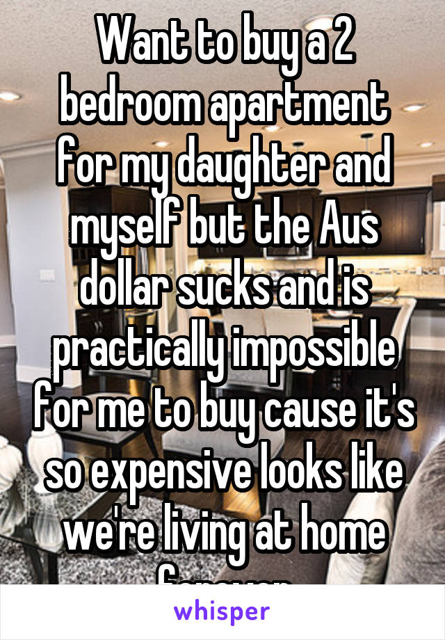 Want to buy a 2 bedroom apartment for my daughter and myself but the Aus dollar sucks and is practically impossible for me to buy cause it's so expensive looks like we're living at home forever