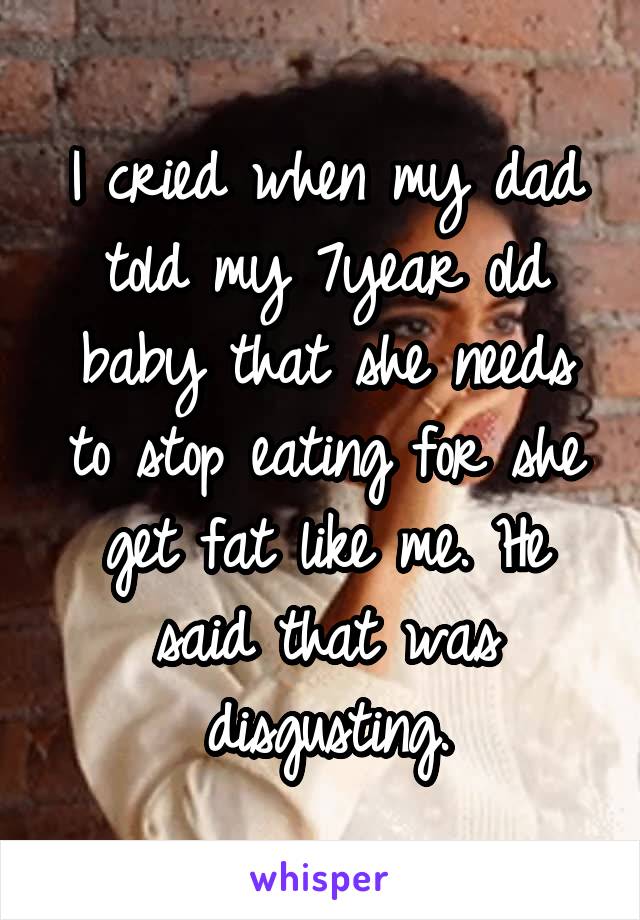 I cried when my dad told my 7year old baby that she needs to stop eating for she get fat like me. He said that was disgusting.