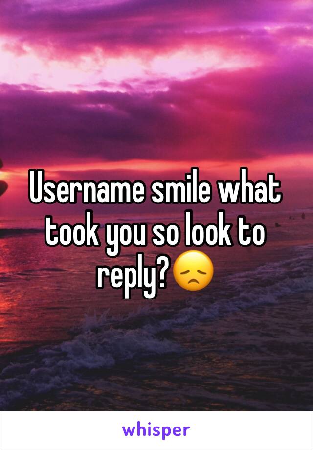 Username smile what took you so look to reply?😞