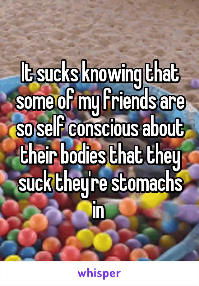 It sucks knowing that some of my friends are so self conscious about their bodies that they suck they're stomachs in 