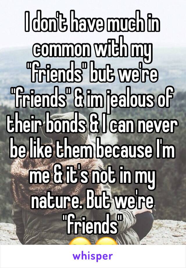 I don't have much in common with my "friends" but we're "friends" & im jealous of their bonds & I can never be like them because I'm me & it's not in my nature. But we're "friends"
🙄😒