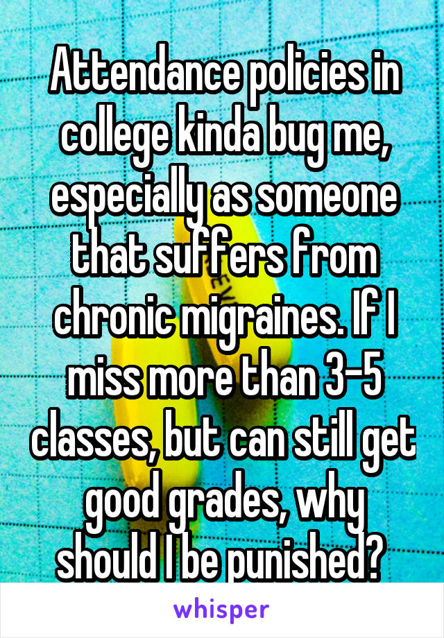 Attendance policies in college kinda bug me, especially as someone that suffers from chronic migraines. If I miss more than 3-5 classes, but can still get good grades, why should I be punished? 