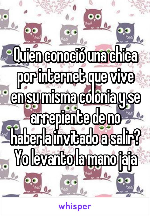 Quien conoció una chica por internet que vive en su misma colonia y se arrepiente de no haberla invitado a salir?  Yo levanto la mano jaja 