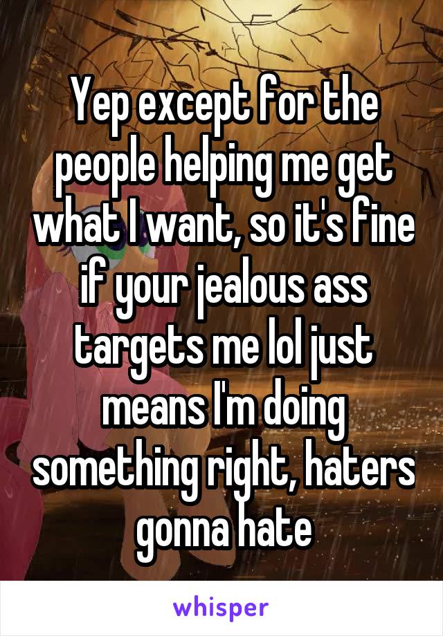 Yep except for the people helping me get what I want, so it's fine if your jealous ass targets me lol just means I'm doing something right, haters gonna hate