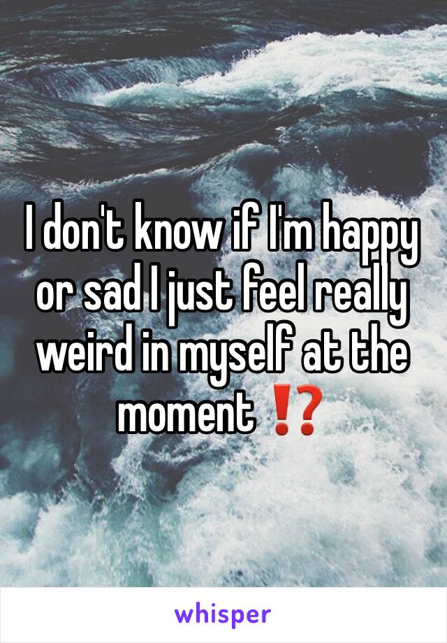 I don't know if I'm happy or sad I just feel really weird in myself at the moment ⁉️