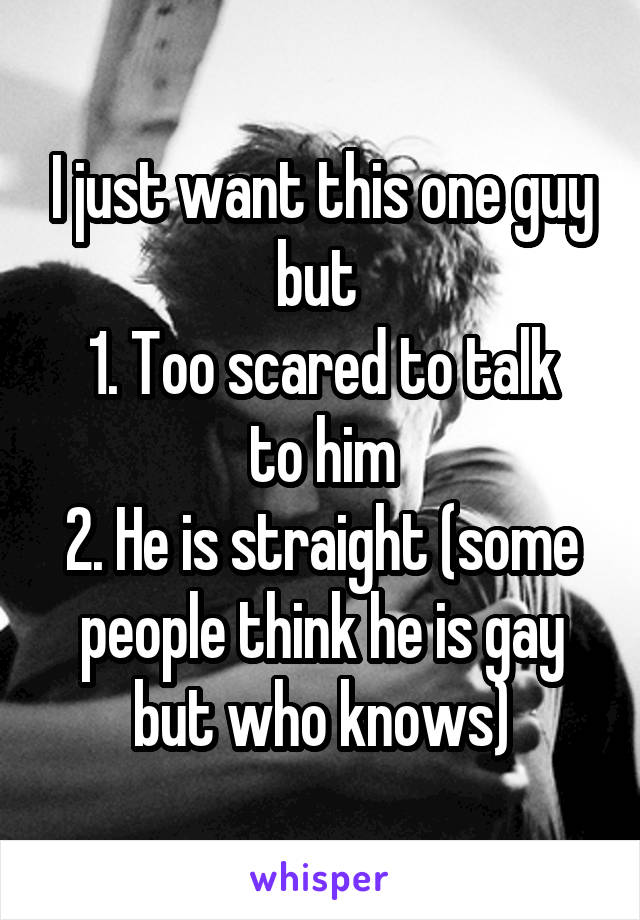 I just want this one guy but 
1. Too scared to talk to him
2. He is straight (some people think he is gay but who knows)