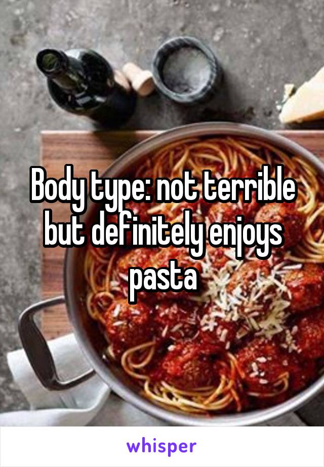 Body type: not terrible but definitely enjoys pasta