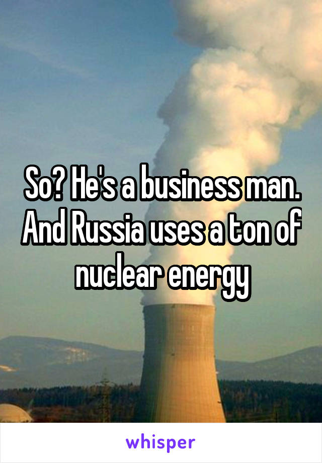 So? He's a business man. And Russia uses a ton of nuclear energy