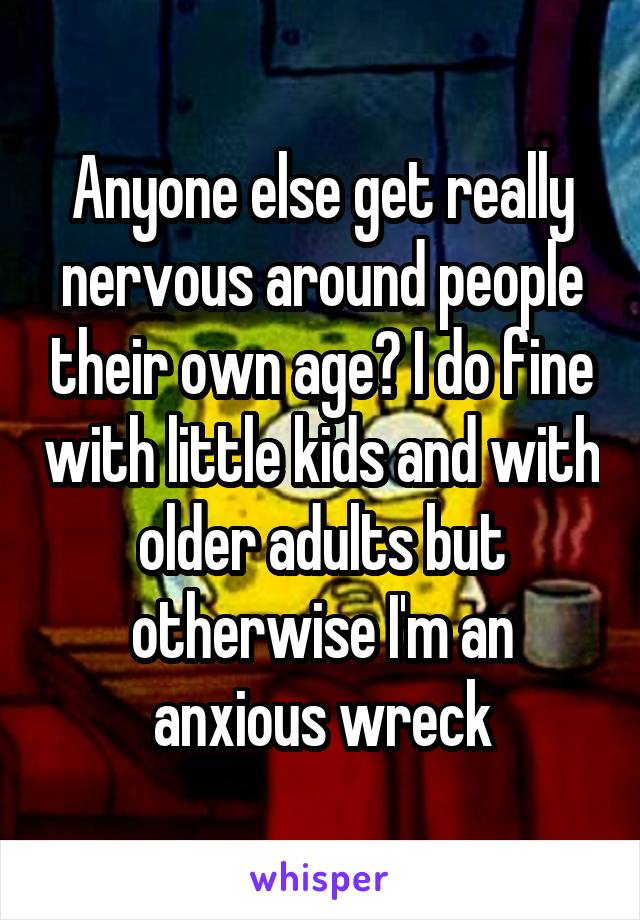 Anyone else get really nervous around people their own age? I do fine with little kids and with older adults but otherwise I'm an anxious wreck