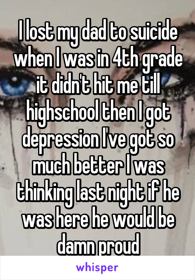 I lost my dad to suicide when I was in 4th grade it didn't hit me till highschool then I got depression I've got so much better I was thinking last night if he was here he would be damn proud