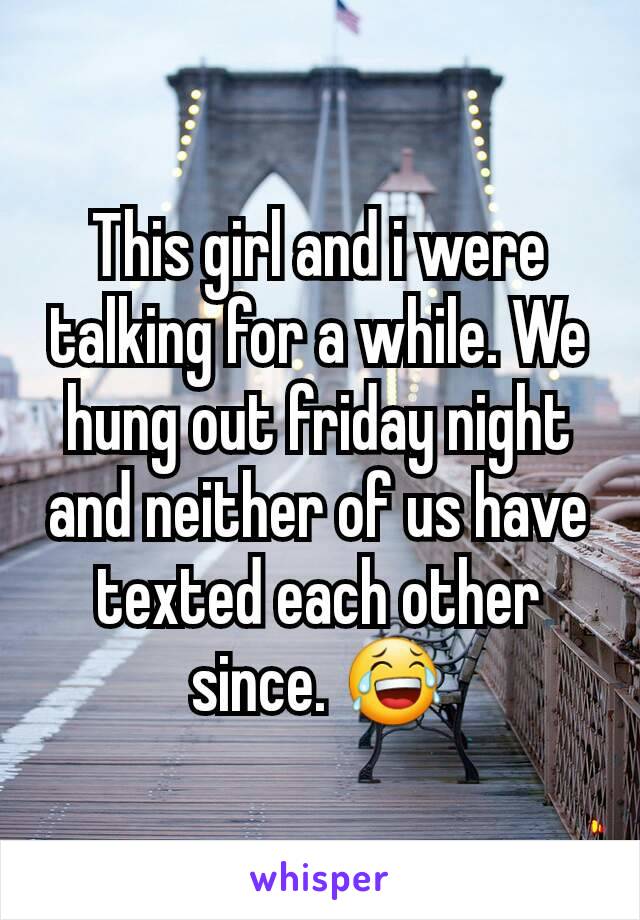 This girl and i were talking for a while. We hung out friday night and neither of us have texted each other since. 😂