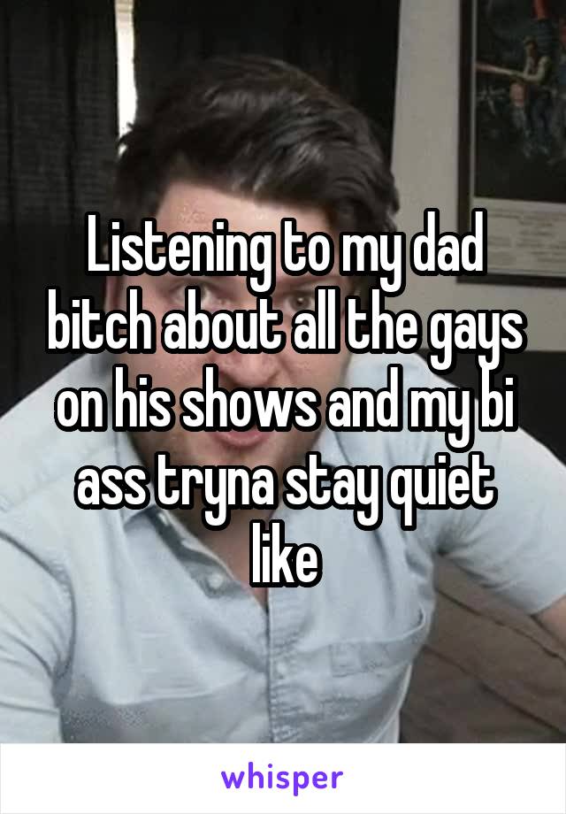 Listening to my dad bitch about all the gays on his shows and my bi ass tryna stay quiet like