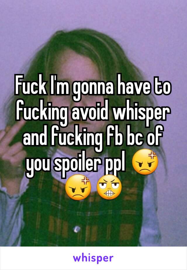 Fuck I'm gonna have to fucking avoid whisper and fucking fb bc of you spoiler ppl 😡😡😬