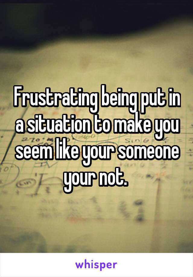 Frustrating being put in a situation to make you seem like your someone your not. 