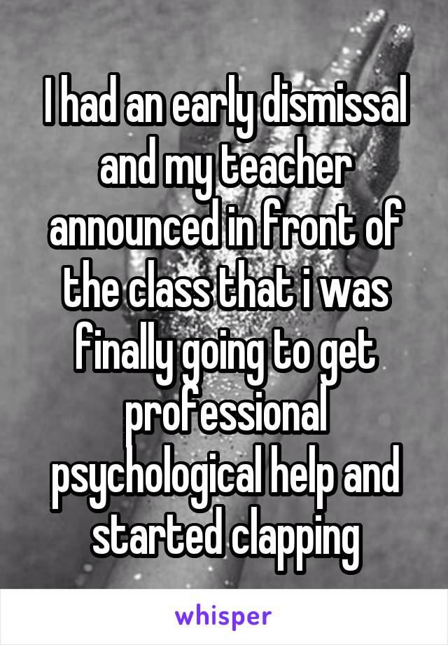 I had an early dismissal and my teacher announced in front of the class that i was finally going to get professional psychological help and started clapping