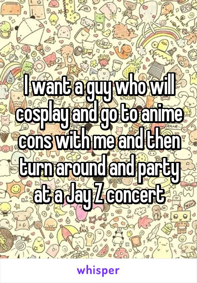 I want a guy who will cosplay and go to anime cons with me and then turn around and party at a Jay Z concert