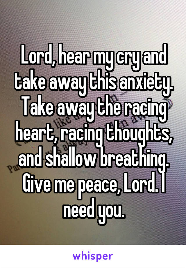 Lord, hear my cry and take away this anxiety. Take away the racing heart, racing thoughts, and shallow breathing. Give me peace, Lord. I need you.