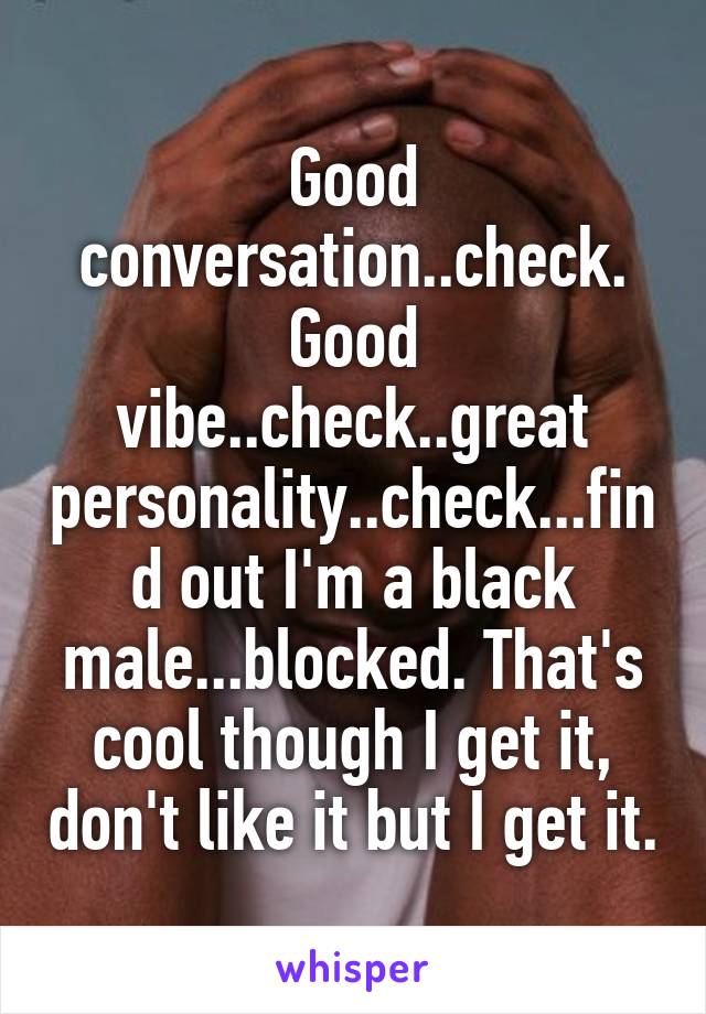 Good conversation..check. Good vibe..check..great personality..check...find out I'm a black male...blocked. That's cool though I get it, don't like it but I get it.