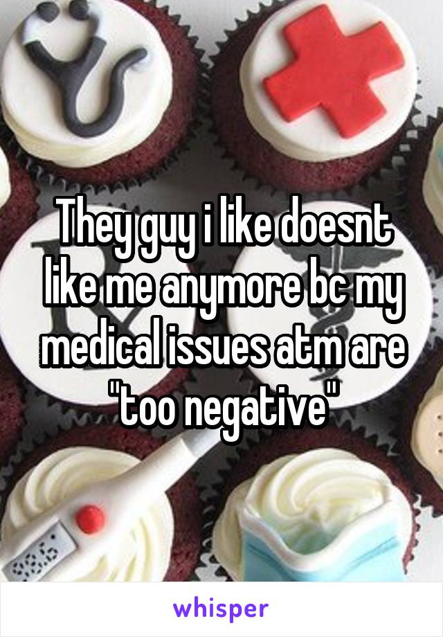 They guy i like doesnt like me anymore bc my medical issues atm are "too negative"