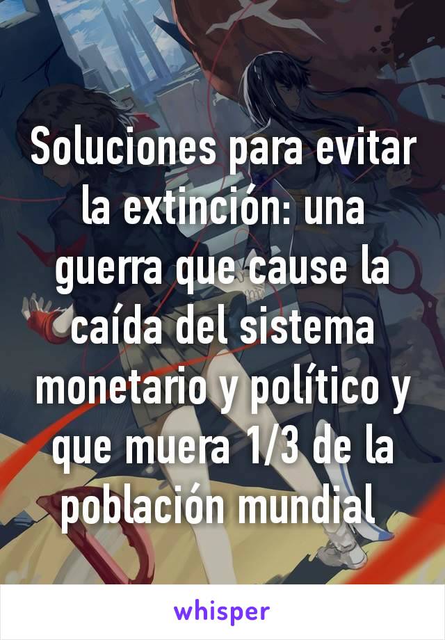 Soluciones para evitar la extinción: una guerra que cause la caída del sistema monetario y político y que muera 1/3 de la población mundial 