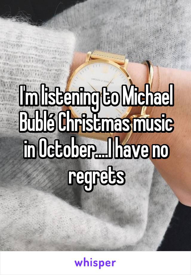 I'm listening to Michael Bublé Christmas music in October....I have no regrets