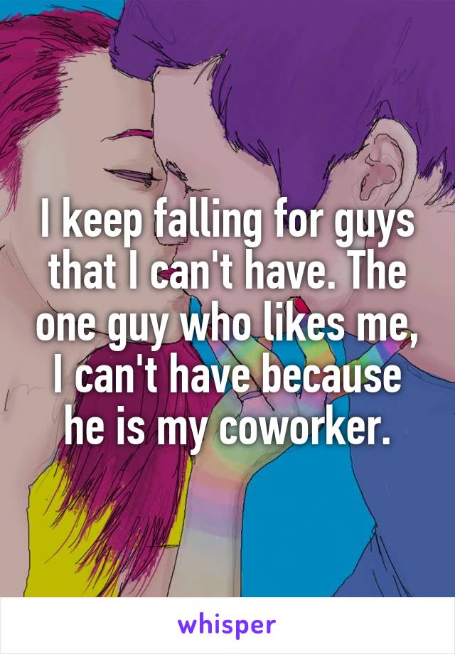 I keep falling for guys that I can't have. The one guy who likes me, I can't have because he is my coworker.