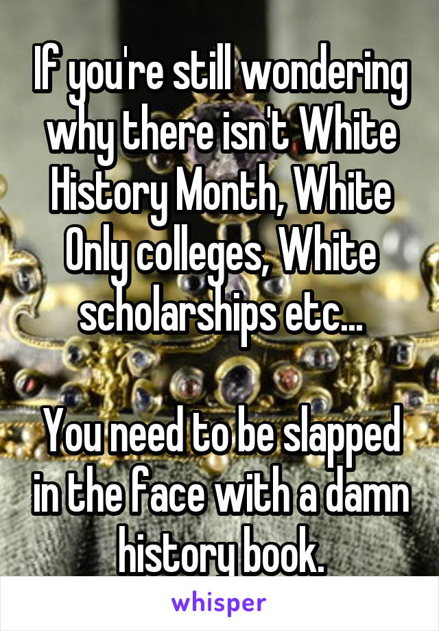 If you're still wondering why there isn't White History Month, White Only colleges, White scholarships etc...

You need to be slapped in the face with a damn history book.