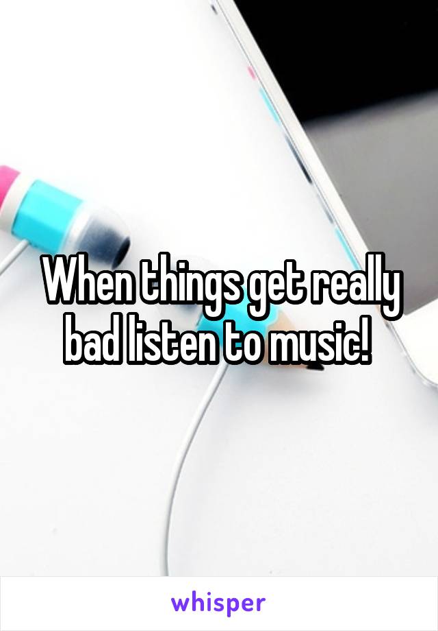 When things get really bad listen to music! 