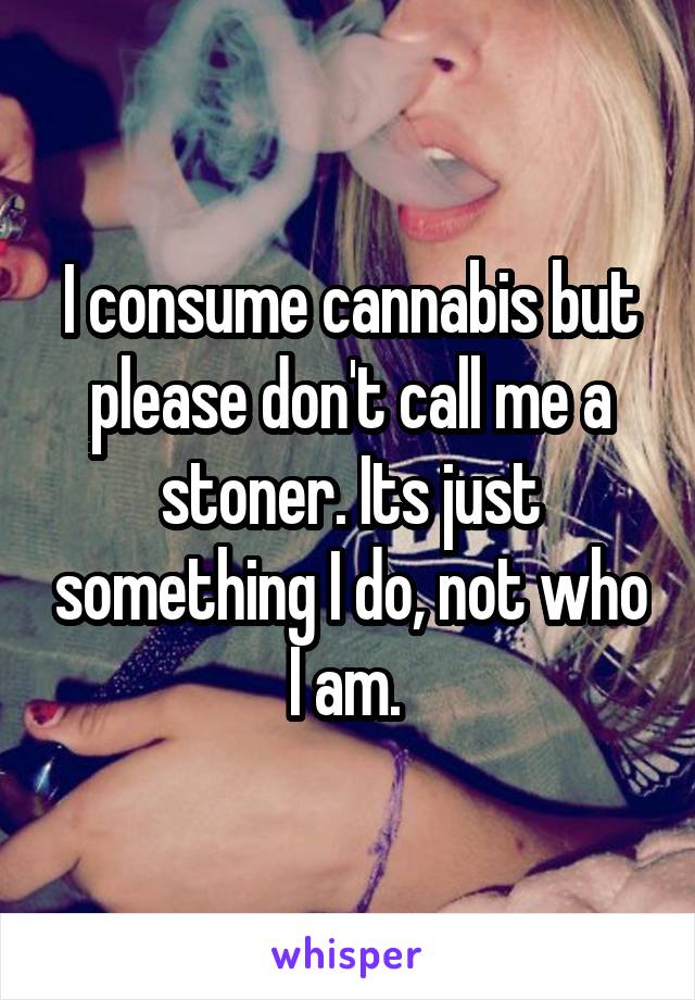 I consume cannabis but please don't call me a stoner. Its just something I do, not who I am. 