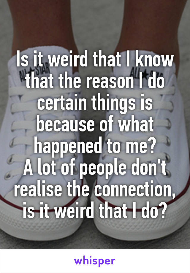 Is it weird that I know that the reason I do certain things is because of what happened to me?
A lot of people don't realise the connection, is it weird that I do?