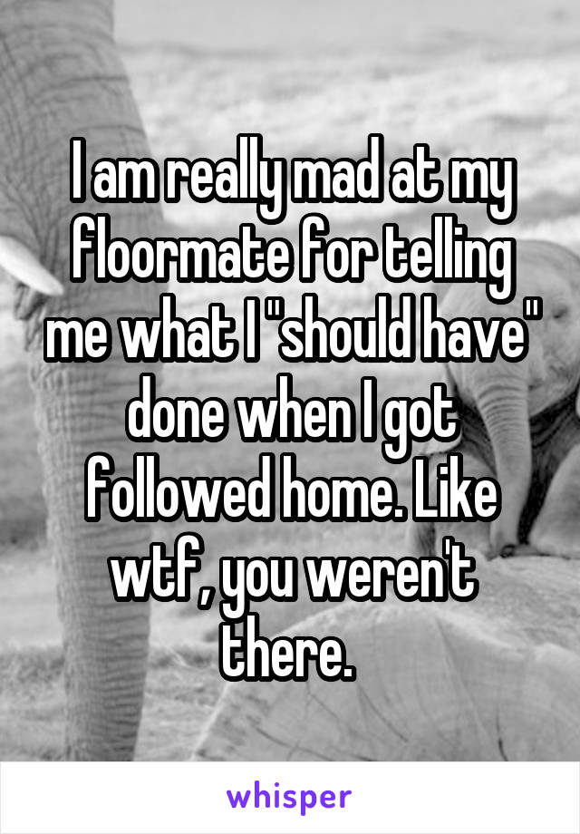 I am really mad at my floormate for telling me what I "should have" done when I got followed home. Like wtf, you weren't there. 