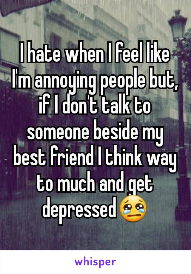 I hate when I feel like I'm annoying people but, if I don't talk to someone beside my best friend I think way to much and get depressed😢