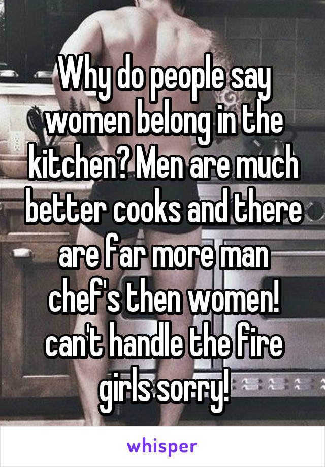 Why do people say women belong in the kitchen? Men are much better cooks and there are far more man chef's then women! can't handle the fire girls sorry!