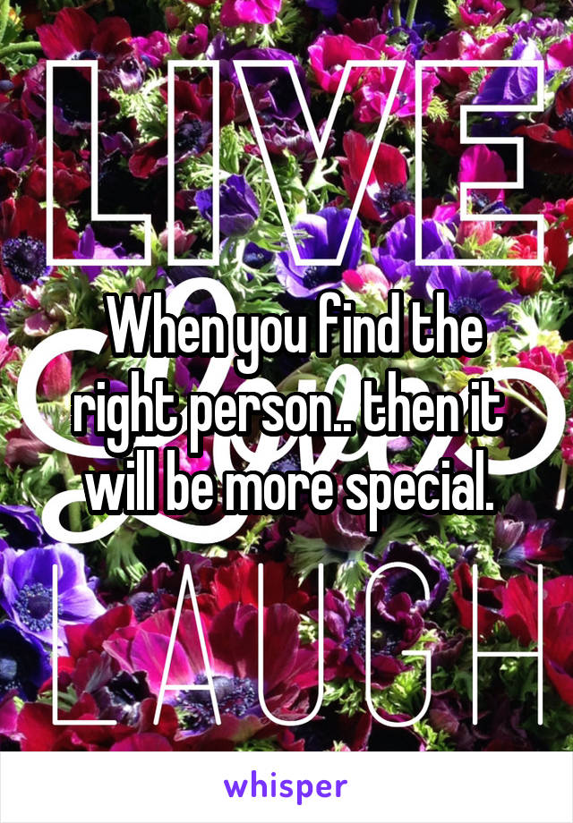  When you find the right person.. then it will be more special.