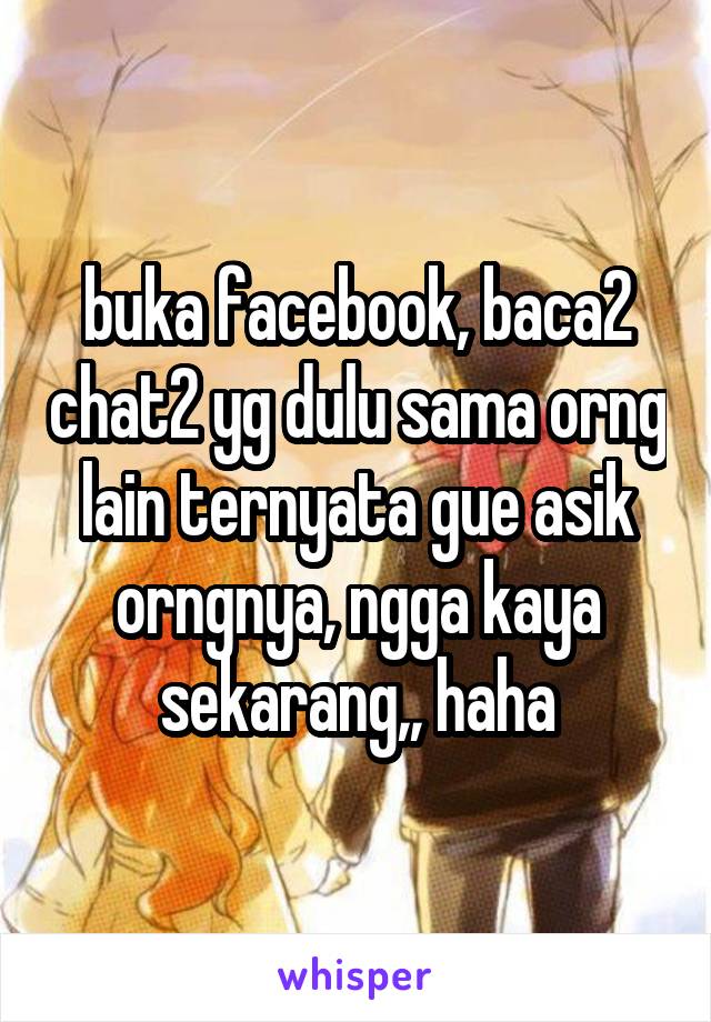 buka facebook, baca2 chat2 yg dulu sama orng lain ternyata gue asik orngnya, ngga kaya sekarang,, haha