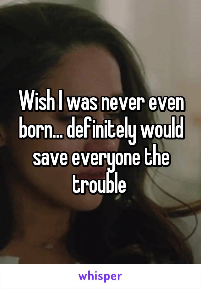 Wish I was never even born... definitely would save everyone the trouble 