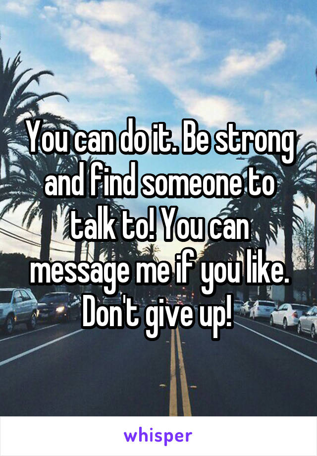 You can do it. Be strong and find someone to talk to! You can message me if you like. Don't give up! 