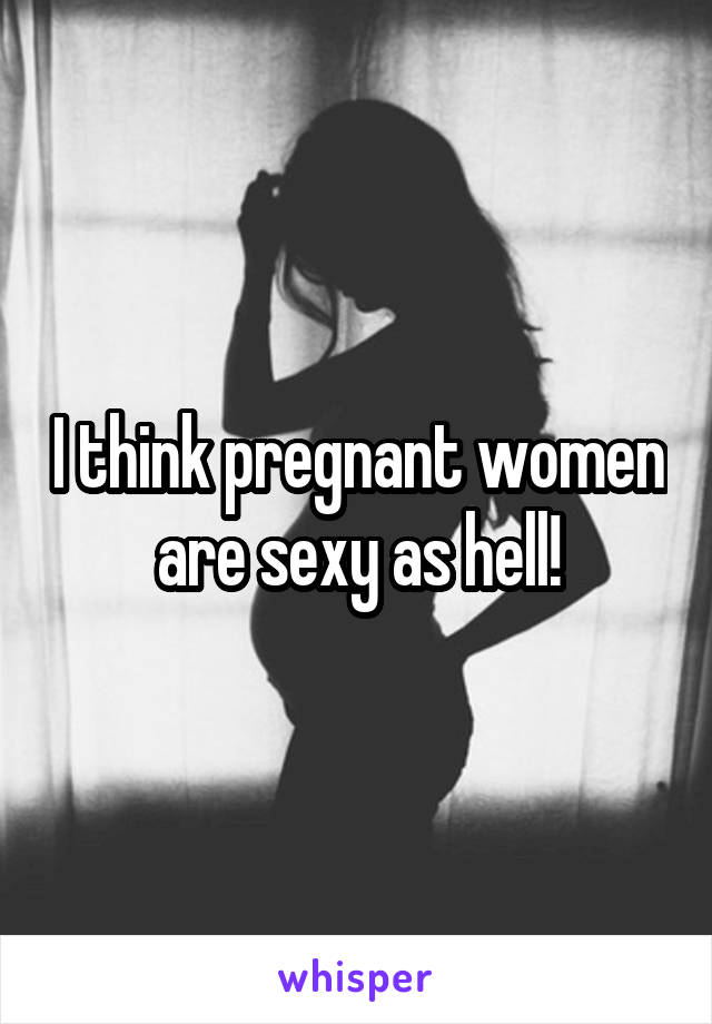 I think pregnant women are sexy as hell!