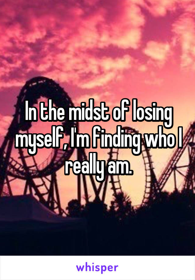 In the midst of losing myself, I'm finding who I really am.