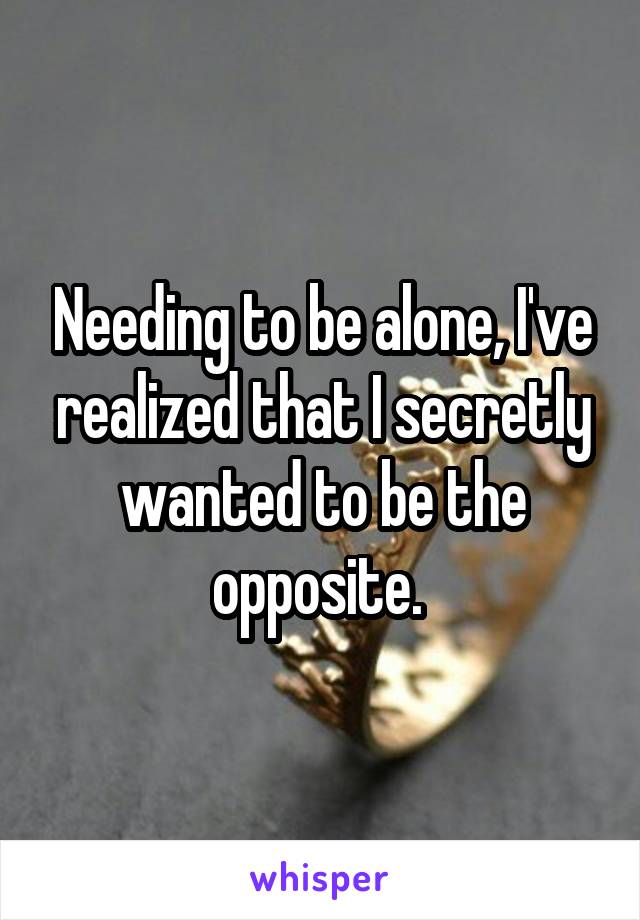 Needing to be alone, I've realized that I secretly wanted to be the opposite. 