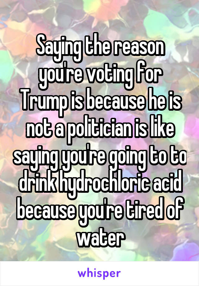 Saying the reason you're voting for Trump is because he is not a politician is like saying you're going to to drink hydrochloric acid because you're tired of water