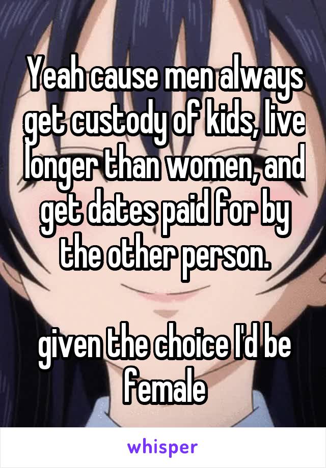 Yeah cause men always get custody of kids, live longer than women, and get dates paid for by the other person.

given the choice I'd be female