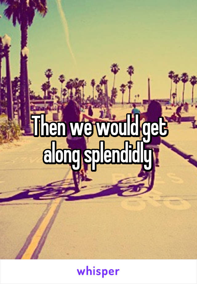 Then we would get along splendidly 